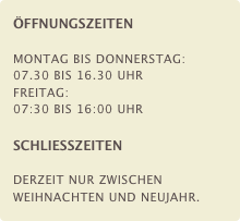 ÖFFNUNGSZEITEN

Montag bis Donnerstag: 07.30 bis 16.30 Uhr
Freitag: 07:30 bis 16:00 Uhr

SCHLIESSZEITEN

Derzeit nur zwischen Weihnachten und Neujahr.